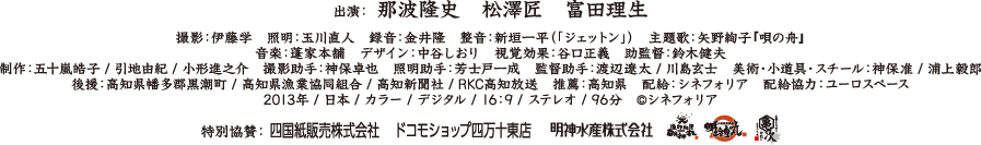出演：那波隆史 / 松澤匠 / 富田理生　撮影：伊藤学　照明：玉川直人　録音：金井隆　整音：新垣一平（「ジェットン」）　主題歌：矢野絢子『唄の舟』 / 音楽：蓬家本舗　デザイン：中谷しおり　視覚効果：谷口正義　助監督：鈴木健夫　制作：五十嵐皓子 / 引地由紀 / 小形進之介　撮影助手：神保卓也　照明助手：芳士戸一成　監督助手：渡辺遼太 / 川島玄士　美術・小道具・スチール：神保准 / 浦上毅郎　後援：高知県幡多郡黒潮町 / 高知県漁業協同組合 / 高知新聞社 / RKC高知放送　推薦：高知県　配給：シネフォリア　配給協力：ユーロスペース　特別協賛：四国紙販売株式会社 / ドコモショップ四万十東店 / 明神水産株式会　2013年 / 日本 / カラー / デジタル / 16：9 / ステレオ / 96分　©シネフォリア